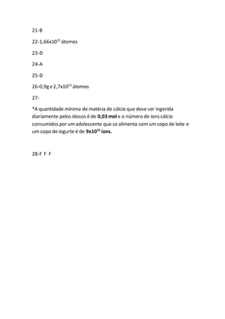21-B
22-1,66x1025
átomos
23-D
24-A
25-D
26-0,9g e2,7x1021
átomos
27-
*A quantidade mínima de matéria de cálcio que deve ser ingerida
diariamente pelos idosos é de 0,03 mol e o número de íons cálcio
consumidos por umadolescente que se alimenta comum copo de leite e
um copo de iogurte é de 9x1021
íons.
28-F F F
 