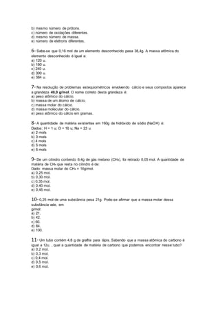 b) mesmo número de prótons.
c) número de oxidações diferentes.
d) mesmo número de massa.
e) número de elétrons diferentes.
6- Sabe-se que 0,16 mol de um elemento desconhecido pesa 38,4g. A massa atômica do
elemento desconhecido é igual a:
a) 120 u.
b) 180 u.
c) 240 u.
d) 300 u.
e) 384 u.
7- Na resolução de problemas estequiométricos envolvendo cálcio e seus compostos aparece
a grandeza 40,0 g/mol. O nome correto desta grandeza é:
a) peso atômico do cálcio.
b) massa de um átomo de cálcio.
c) massa molar do cálcio.
d) massa molecular do cálcio.
e) peso atômico do cálcio em gramas.
8- A quantidade de matéria existentes em 160g de hidróxido de sódio (NaOH) é:
Dados: H = 1 u; O = 16 u; Na = 23 u
a) 2 mols
b) 3 mols
c) 4 mols
d) 5 mols
e) 6 mols
9- De um cilindro contendo 6,4g de gás metano (CH4), foi retirado 0,05 mol. A quantidade de
matéria de CH4 que resta no cilindro é de:
Dado: massa molar do CH4 = 16g/mol.
a) 0,25 mol.
b) 0,30 mol.
c) 0,35 mol.
d) 0,40 mol.
e) 0,45 mol.
10- 0,25 mol de uma substância pesa 21g. Pode-se afirmar que a massa molar dessa
substância vale, em
g/mol:
a) 21.
b) 42.
c) 60.
d) 84.
e) 100.
11- Um tubo contém 4,8 g de grafite para lápis. Sabendo que a massa atômica do carbono é
igual a 12u. , qual a quantidade de matéria de carbono que podemos encontrar nesse tubo?
a) 0,2 mol.
b) 0,3 mol.
c) 0,4 mol.
d) 0,5 mol.
e) 0,6 mol.
 