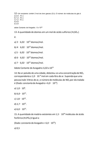 12- Um recipiente contém 2 mol de cloro gasoso (Cl2). O número de moléculas do gás é:
a) 2,4 . 10 23
b) 1,2 . 10 24
c) 1,2 . 10 23
d) 4,0
e) 2,0
adote Contante de Avogadro: 6 x 1023
13- A quantidade de átomos em um mol de ácido sulfúrico ( H2SO4 )
é:
a) 3 · 6,02 · 1023
átomos/mol.
b) 4 · 6,02 · 1023
átomos/mol.
c) 5 · 6,02 · 1023
átomos/mol.
d) 6 · 6,02 · 1023
átomos/mol.
e) 7 · 6,02 · 1023
átomos/mol.
Adote Contante de Avogadro: 6,02 x1023
14. No ar poluído de uma cidade, detectou-se uma concentração de NO2
correspondentea 1,0 · 10–8
mol em cada litro de ar. Supondo que uma
pessoainale 3 litros de ar, o número de moléculas de NO2 por ela inalada
é (Dado: constantede Avogadro = 6,0 · 1023
)
a) 1,0 · 108
.
b) 6,0 · 1015
.
c) 1,8 · 1016
.
d) 2,7 · 1022
.
e) 6,0 · 1023
.
15. A quantidade de matéria existentes em 1,5 · 1024
moléculas de ácido
fosfórico (H3PO4) éigual a:
(Dado: constante de Avogadro = 6,0 · 1023
)
a) 0,5
 