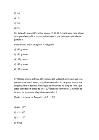 b) 1,0
c) 1,5
d) 2,0
e) 2,5
16- Sabendo-seque 0,5 mol de açúcar (C12H22O11) é suficiente para adoçar
uma garrafa de café, a quantidade de açúcar que deve ser colocada na
garrafa é:
Dado: Massa molar do açúcar = 342 g/mol
a) 330 gramas.
b) 171 gramas.
c) 165 gramas.
d) 140 gramas.
e) 150 gramas.
17-O ferro (massa atômica56) é essencial à vida do homem porqueestá
presente, na forma iônica, no glóbulo vermelho do sanguee transporta
oxigênio para os tecidos. No sanguede um adulto há 2,9 g de ferro, que
estão contidos em cercade 2,6 · 1013
glóbulos vermelhos. O número de
átomos de ferro em cada glóbulo vermelho é:
(Dado: constante de Avogadro = 6,0 · 1023
)
a) 6,0 · 1023
b) 1,2 · 109
c) 3,1 · 1022
d) 0,051
 
