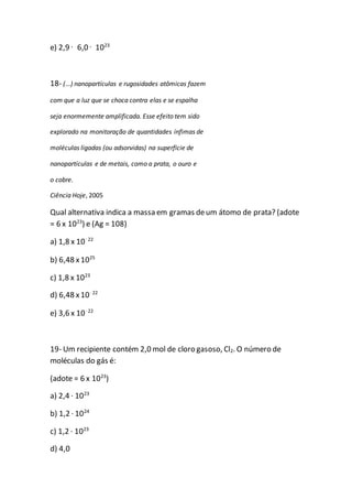 e) 2,9 · 6,0 · 1023
18- (...) nanopartículas e rugosidades atômicas fazem
com que a luz que se choca contra elas e se espalha
seja enormemente amplificada. Esse efeito tem sido
explorado na monitoração de quantidades ínfimas de
moléculas ligadas (ou adsorvidas) na superfície de
nanopartículas e de metais, como a prata, o ouro e
o cobre.
Ciência Hoje, 2005
Qual alternativa indica a massa em gramas deum átomo de prata? (adote
= 6 x 1023
) e (Ag = 108)
a) 1,8 x 10–22
b) 6,48 x1025
c) 1,8 x 1023
d) 6,48 x10–22
e) 3,6 x 10–22
19- Um recipiente contém 2,0 mol de cloro gasoso, Cl2. O número de
moléculas do gás é:
(adote = 6 x 1023
)
a) 2,4 · 1023
b) 1,2 · 1024
c) 1,2 · 1023
d) 4,0
 