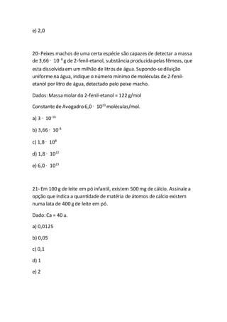e) 2,0
20- Peixes machos de uma certa espécie são capazes de detectar a massa
de 3,66 · 10–8
g de 2-fenil-etanol, substância produzida pelas fêmeas, que
esta dissolvida em um milhão de litros de água. Supondo-sediluição
uniformena água, indique o número mínimo de moléculas de 2-fenil-
etanol por litro de água, detectado pelo peixe macho.
Dados: Massa molar do 2-fenil-etanol = 122 g/mol
Constante de Avogadro 6,0 · 1023
moléculas/mol.
a) 3 · 10-16
b) 3,66 · 10-8
c) 1,8 · 108
d) 1,8 · 1022
e) 6,0 · 1023
21- Em 100 g de leite em pó infantil, existem 500 mg de cálcio. Assinalea
opção que indica a quantidade de matéria de átomos de cálcio existem
numa lata de 400 g de leite em pó.
Dado: Ca = 40 u.
a) 0,0125
b) 0,05
c) 0,1
d) 1
e) 2
 