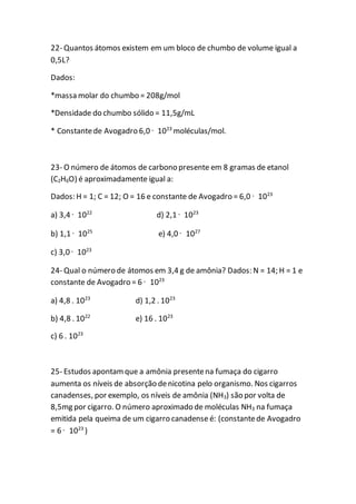22- Quantos átomos existem em um bloco de chumbo de volume igual a
0,5L?
Dados:
*massa molar do chumbo = 208g/mol
*Densidade do chumbo sólido = 11,5g/mL
* Constantede Avogadro 6,0 · 1023
moléculas/mol.
23- O número de átomos de carbono presente em 8 gramas de etanol
(C2H6O) é aproximadamente igual a:
Dados: H = 1; C = 12; O = 16 e constante de Avogadro = 6,0 · 1023
a) 3,4 · 1022
d) 2,1 · 1023
b) 1,1 · 1025
e) 4,0 · 1027
c) 3,0 · 1023
24- Qual o número de átomos em 3,4 g de amônia? Dados: N = 14; H = 1 e
constante de Avogadro = 6 · 1023
a) 4,8 . 1023
d) 1,2 . 1023
b) 4,8 . 1022
e) 16 . 1023
c) 6 . 1023
25- Estudos apontamque a amônia presentena fumaça do cigarro
aumenta os níveis de absorção denicotina pelo organismo. Nos cigarros
canadenses, por exemplo, os níveis de amônia (NH3) são por volta de
8,5mg por cigarro. O número aproximado de moléculas NH3 na fumaça
emitida pela queima de um cigarro canadense é: (constantede Avogadro
= 6 · 1023
)
 