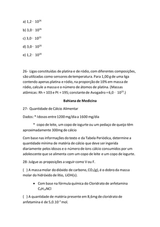 a) 1,2 · 1026
b) 3,0 · 1026
c) 3,0 · 1023
d) 3,0 · 1020
e) 1,2 · 1020
26- Ligas constituídas de platina e de ródio, com diferentes composições,
são utilizadas como sensores detemperatura. Para 1,00 g de uma liga
contendo apenas platina e ródio, na proporção de 10% em massa de
ródio, calcule a massa e o número de átomos de platina. (Massas
atômicas: Rh = 103 e Pt = 195; constantede Avogadro =6,0 · 1023
.)
Bahiana de Medicina
27- Quantidade de Cálcio Alimentar
Dados: * Idosos entre1200 mg/dia a 1600 mg/dia
* copo de leite, um copo de iogurte ou um pedaço de queijo têm
aproximadamente 300mg de cálcio
Com base nas informações do texto e da Tabela Periódica, determine a
quantidade mínima de matéria de cálcio que deve ser ingerida
diariamente pelos idosos e o número de íons cálcio consumidos por um
adolescente que se alimenta com um copo de leite e um copo de iogurte.
28- Julgue as proposições a seguir como V ou F.
( ) A massa molar do dióxido de carbono, CO2(g), é o dobro da massa
molar do hidróxido de lítio, LiOH(s).
 Com base na fórmula química do Cloridrato de anfetamina
C9H14NCl
( ) A quantidade de matéria presente em 8,6mg de cloridrato de
anfetamina é de 5,0.10-2
mol.
 