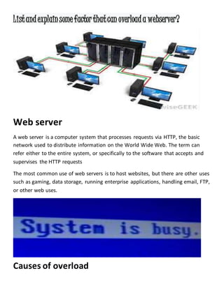 Listandexplainsomefactorthatcan overloada webserver?
Web server
A web server is a computer system that processes requests via HTTP, the basic
network used to distribute information on the World Wide Web. The term can
refer either to the entire system, or specifically to the software that accepts and
supervises the HTTP requests
The most common use of web servers is to host websites, but there are other uses
such as gaming, data storage, running enterprise applications, handling email, FTP,
or other web uses.
Causes of overload
 