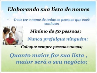 Elaborando sua lista de nomes
• Deve ter o nome de todas as pessoas que você
conhece;
• Mínimo de 50 pessoas;
• Nunca prejulgue ninguém;
• Coloque sempre pessoas novas;
Quanto maior for sua lista ,
maior será o seu negócio;
 