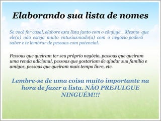 Elaborando sua lista de nomes
Se você for casal, elabore esta lista junto com o cônjuge . Mesmo que
ele(a) não esteja muito entusiasmado(a) com o negócio poderá
saber e te lembrar de pessoas com potencial.
Pessoas que queiram ter seu próprio negócio, pessoas que queiram
uma renda adicional, pessoas que gostariam de ajudar sua família e
amigos, pessoas que queiram mais tempo livre, etc.
Lembre-se de uma coisa muito importante na
hora de fazer a lista. NÃO PREJULGUE
NINGUÉM!!!
 