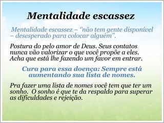Mentalidade escassez
Mentalidade escassez – ‘’não tem gente disponível
– desesperado para colocar alguém’’.
Postura do pelo amor de Deus. Seus contatos
nunca vão valorizar o que você propõe a eles.
Acha que está lhe fazendo um favor em entrar.
Cura para essa doença: Sempre está
aumentando sua lista de nomes.
Pra fazer uma lista de nomes você tem que ter um
sonho. O sonho é que te da respaldo para superar
as dificuldades e rejeição.
 