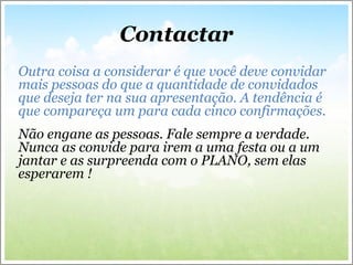 Contactar
Outra coisa a considerar é que você deve convidar
mais pessoas do que a quantidade de convidados
que deseja ter na sua apresentação. A tendência é
que compareça um para cada cinco confirmações.
Não engane as pessoas. Fale sempre a verdade.
Nunca as convide para irem a uma festa ou a um
jantar e as surpreenda com o PLANO, sem elas
esperarem !
 