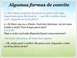 Algumas formas de conviteAlgumas formas de convite
1 - Alô Fulano, gostaria de passar ai, pois tenho algo
importante para lhe mostrar – que dia é melhor para
você , segunda ou terça-feira?
2 - Oi Davi, sou eu, o Paulo. Você tem interesse em ter uma
renda a mais? Tem tempo para isso?
Tem? Ok.
Hoje a noite você está disponivel para conversarmos?
obs:Caso não possa, dê mais duas opções:
– Ok, então qual o melhor dia para você, Segunda a noite
ou terça-feira tarde?
 