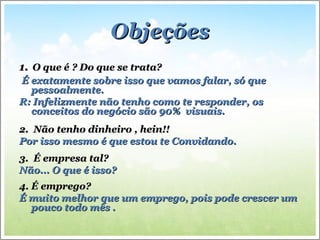 ObjeçõesObjeções
1.1. O que é ? Do que se trata?O que é ? Do que se trata?
É exatamente sobre isso que vamos falar, só queÉ exatamente sobre isso que vamos falar, só que
pessoalmente.pessoalmente.
R: Infelizmente não tenho como te responder, osR: Infelizmente não tenho como te responder, os
conceitos do negócio são 90% visuais.conceitos do negócio são 90% visuais.
2. Não tenho dinheiro , hein!!2. Não tenho dinheiro , hein!!
Por isso mesmo é que estou te Convidando.Por isso mesmo é que estou te Convidando.
3. É empresa tal?3. É empresa tal?
Não... O que é isso?Não... O que é isso?
4. É emprego?4. É emprego?
É muito melhor que um emprego, pois pode crescer umÉ muito melhor que um emprego, pois pode crescer um
pouco todo mês .pouco todo mês .
 