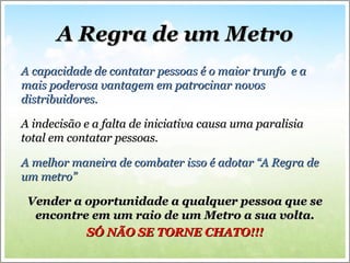 A Regra de um MetroA Regra de um Metro
A capacidade de contatar pessoas é o maior trunfo e aA capacidade de contatar pessoas é o maior trunfo e a
mais poderosa vantagem em patrocinar novosmais poderosa vantagem em patrocinar novos
distribuidores.distribuidores.
A indecisão e a falta de iniciativa causa uma paralisiaA indecisão e a falta de iniciativa causa uma paralisia
total em contatar pessoas.total em contatar pessoas.
A melhor maneira de combater isso é adotar “A Regra deA melhor maneira de combater isso é adotar “A Regra de
um metro”um metro”
Vender a oportunidade a qualquer pessoa que seVender a oportunidade a qualquer pessoa que se
encontre em um raio de um Metro a sua volta.encontre em um raio de um Metro a sua volta.
SÓ NÃO SE TORNE CHATO!!!SÓ NÃO SE TORNE CHATO!!!
 