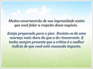 Muitos escarnecerão de sua ingenuidade assimMuitos escarnecerão de sua ingenuidade assim
que você falar a respeito desse negócio.que você falar a respeito desse negócio.
Esteja preparado para o pior. Revista-se de umaEsteja preparado para o pior. Revista-se de uma
couraça mais dura do que a do rinoceronte. Ecouraça mais dura do que a do rinoceronte. E
tenha sempre presente que a crítica é o melhortenha sempre presente que a crítica é o melhor
indício de que você está causando impacto.indício de que você está causando impacto.
 
