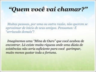 “Quem você vai chamar?”
Muitas pessoas, por uma ou outra razão, não querem se
aproximar de início de seus amigos. Pensamos: É
“arriscado demais”!
Imaginemos uma “Mina de Ouro” que você acabou de
encontrar. Lá existe muita riqueza onde uma dúzia de
existências não seria suficiente para você garimpar,
muito menos gastar toda a fortuna.
 