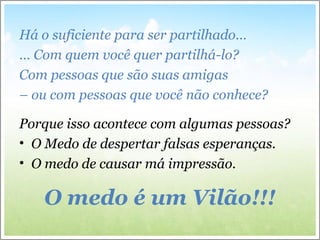 Há o suficiente para ser partilhado…
… Com quem você quer partilhá-lo?
Com pessoas que são suas amigas
– ou com pessoas que você não conhece?
Porque isso acontece com algumas pessoas?
• O Medo de despertar falsas esperanças.
• O medo de causar má impressão.
O medo é um Vilão!!!
 