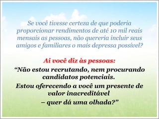 Se você tivesse certeza de que poderia
proporcionar rendimentos de até 10 mil reais
mensais as pessoas, não quereria incluir seus
amigos e familiares o mais depressa possível?
Ai você diz às pessoas:
“Não estou recrutando, nem procurando
candidatos potenciais.
Estou oferecendo a você um presente de
valor inacreditável
– quer dá uma olhada?”
 