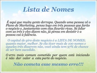 Lista de Nomes
É aqui que muita gente derrapa. Quando uma pessoa vê o
Plano de Marketing, pensa logo em três pessoas que farão
o negócio e, juntamente com elas ficarão ricas. Se falar
com as três e eles dizem não, já pensa em desistir e a
pessoa vai à falência.
O capital de giro deste negócio é a LISTA DE NOMES;
quanto maior, melhor. Se ela tiver mais de 100 nomes e
aqueles três disserem não, você ainda tem 97% de chance
de ser bem sucedido.
O erro mais comum cometido por quem está iniciando
é não dar valor a esta parte do negócio.
Não cometa esse mesmo erro!!!
 
