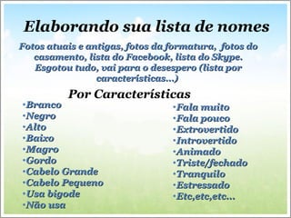 Por Características
•BrancoBranco
•NegroNegro
•AltoAlto
•BaixoBaixo
•MagroMagro
•GordoGordo
•Cabelo GrandeCabelo Grande
•Cabelo PequenoCabelo Pequeno
•Usa bigodeUsa bigode
•Não usaNão usa
•Fala muitoFala muito
•Fala poucoFala pouco
•ExtrovertidoExtrovertido
•IntrovertidoIntrovertido
•AnimadoAnimado
•Triste/fechadoTriste/fechado
•TranquiloTranquilo
•EstressadoEstressado
•Etc,etc,etc...Etc,etc,etc...
Fotos atuais e antigas, fotos da formatura, fotos doFotos atuais e antigas, fotos da formatura, fotos do
casamento, lista do Facebook, lista do Skype.casamento, lista do Facebook, lista do Skype.
Esgotou tudo, vai para o desespero (lista porEsgotou tudo, vai para o desespero (lista por
características...)características...)
Elaborando sua lista de nomes
 