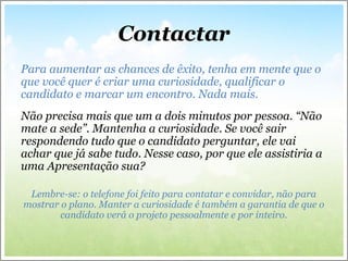 Contactar
Para aumentar as chances de êxito, tenha em mente que o
que você quer é criar uma curiosidade, qualificar o
candidato e marcar um encontro. Nada mais.
Não precisa mais que um a dois minutos por pessoa. “Não
mate a sede”. Mantenha a curiosidade. Se você sair
respondendo tudo que o candidato perguntar, ele vai
achar que já sabe tudo. Nesse caso, por que ele assistiria a
uma Apresentação sua?
Lembre-se: o telefone foi feito para contatar e convidar, não para
mostrar o plano. Manter a curiosidade é também a garantia de que o
candidato verá o projeto pessoalmente e por inteiro.
 