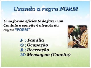 Usando a regra FORMUsando a regra FORM
Uma forma eficiente de fazer umUma forma eficiente de fazer um
Contato e convite é através daContato e convite é através da
regraregra “FORM”“FORM”
F :F : FamíliaFamília
O :O : OcupaçãoOcupação
R :R : RecreaçãoRecreação
M:M: Mensagem (Convite)Mensagem (Convite)
 