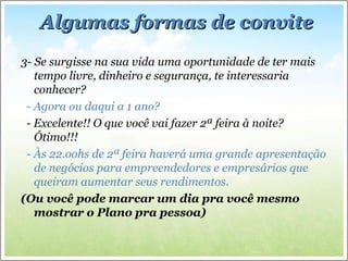 3- Se surgisse na sua vida uma oportunidade de ter mais
tempo livre, dinheiro e segurança, te interessaria
conhecer?
- Agora ou daqui a 1 ano?
- Excelente!! O que você vai fazer 2ª feira à noite?
Ótimo!!!
- Às 22.oohs de 2ª feira haverá uma grande apresentação
de negócios para empreendedores e empresários que
queiram aumentar seus rendimentos.
(Ou você pode marcar um dia pra você mesmo
mostrar o Plano pra pessoa)
Algumas formas de conviteAlgumas formas de convite
 