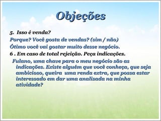 ObjeçõesObjeções
5. Isso é venda?5. Isso é venda?
Porque? Você gosta de vendas? (sim / não)Porque? Você gosta de vendas? (sim / não)
Ótimo você vai gostar muito desse negócio.Ótimo você vai gostar muito desse negócio.
6 . Em caso de total rejeição. Peça indicações.6 . Em caso de total rejeição. Peça indicações.
Fulano, uma chave para o meu negócio são asFulano, uma chave para o meu negócio são as
indicações. Existe alguém que você conheça, que sejaindicações. Existe alguém que você conheça, que seja
ambicioso, queira uma renda extra, que possa estarambicioso, queira uma renda extra, que possa estar
interessado em dar uma analisada na minhainteressado em dar uma analisada na minha
atividade?atividade?
 