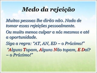 Medo da rejeição
Muitas pessoas lhe dirã0 nã0. Nada deMuitas pessoas lhe dirã0 nã0. Nada de
tomar essas rejeições pessoalmente.tomar essas rejeições pessoalmente.
Ou muito menos culpar a nós mesmos e atéOu muito menos culpar a nós mesmos e até
a oportunidade.a oportunidade.
Siga a regra: “AT, AN, ED – o Próximo!”Siga a regra: “AT, AN, ED – o Próximo!”
““AAlgunslguns TTopam,opam, AAlgunslguns NNão topam,ão topam, EE DDaí?aí?
– o Próximo!”– o Próximo!”
 