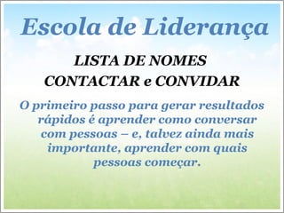 LISTA DE NOMES
CONTACTAR e CONVIDAR
O primeiro passo para gerar resultados
rápidos é aprender como conversar
com pessoas – e, talvez ainda mais
importante, aprender com quais
pessoas começar.
Escola de Liderança
 