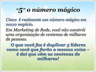 “5” o número mágico
Cinco é realmente um número mágico emCinco é realmente um número mágico em
nosso negócio.nosso negócio.
Em Marketing de Rede, você não constróiEm Marketing de Rede, você não constrói
uma organização de centenas de milharesuma organização de centenas de milhares
de pessoas.de pessoas.
O que você faz é duplicar 5 líderesO que você faz é duplicar 5 líderes
como você que farão a mesma coisa –como você que farão a mesma coisa –
é daí que vêm as centenas deé daí que vêm as centenas de
milhares!milhares!
 