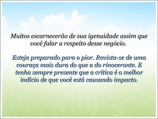 Muitos escarnecerão de sua igenuidade assim queMuitos escarnecerão de sua igenuidade assim que
você falar a respeito desse negócio.você falar a respeito desse negócio.
Esteja preparado para o pior. Revista-se de umaEsteja preparado para o pior. Revista-se de uma
couraça mais dura do que a do rinoceronte. Ecouraça mais dura do que a do rinoceronte. E
tenha sempre presente que a crítica é o melhortenha sempre presente que a crítica é o melhor
indício de que você está causando impacto.indício de que você está causando impacto.
 