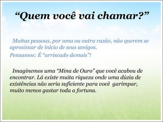 “Quem você vai chamar?”
Muitas pessoas, por uma ou outra razão, não querem se
aproximar de início de seus amigos.
Pensamos: É “arriscado demais”!
Imaginemos uma “Mina de Ouro” que você acabou de
encontrar. Lá existe muita riqueza onde uma dúzia de
existências não seria suficiente para você garimpar,
muito menos gastar toda a fortuna.
 