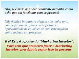 Ora, se é nisso que você realmente acredita, como
acha que vai funcionar com as pessoas?
Não é dificil imaginar: alguém que tenha uma
convicção assim oferecerá as pessoas a
oportunidade de envolver-se com este negócio
como se fosse um presente.
E é! Este é o poder do “Marketing Interior”.
Você tem que primeiro fazer o Marketing
Interior, pra depois expor isso às pessoas.
 