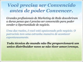 Você precisa ser Convencido
antes de poder Convencer.
Grandes profissionais de Marketing de Rede descobriram
a duras penas que é preciso ser convencido para poder
vender a Oportunidade de negócio.
Uma das razões, é você está apaixonado pelo negócio. O
patrocinio tem uma estranha maneira de acontecer
espontaneamente.
Toda técnica do mundo não lhe proporcionará um
unico distribuidor novo se não tiver amor/crença.
 