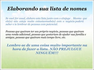 Elaborando sua lista de nomes Se você for casal, elabore esta lista junto com o cônjuge .  Mesmo  que  ele(a)  não  esteja  muito  entusiasmado(a)  com  o  negócio poderá saber e te lembrar de pessoas com potencial. Pessoas que queiram ter seu próprio negócio, pessoas que queiram uma renda adicional, pessoas que gostariam de ajudar sua família e amigos, pessoas que queiram mais tempo livre, etc. Lembre-se de uma coisa muito importante na hora de fazer a lista. NÃO PREJULGUE NINGUÉM!!! 