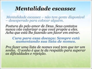 Mentalidade escassez  Mentalidade escassez – não tem gente disponível – desesperado para colocar alguém.  Postura do pelo amor de Deus. Seus contatos nunca vão valorizar o que você propõe a eles. Acha que está lhe fazendo um favor em entrar. Cura para essa doença: Sempre está aumentando sua lista de nomes. Pra fazer uma lista de nomes você tem que ter um sonho.  O sonho é que te da respaldo para superar as dificuldades e rejeição.  