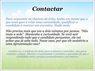 Contactar Para aumentar as chances de êxito, tenha em mente que o que você quer é criar uma curiosidade, qualificar o candidato e marcar um encontro. Nada mais.   Não precisa mais que um a dois minutos por pessoa. “Não mate a sede”. Mantenha a curiosidade. Se você sair respondendo tudo que o candidato perguntar, ele vai achar que já sabe tudo. Nesse caso, por que ele assistiria a uma Apresentação sua? Lembre-se: o telefone foi feito para contatar e convidar, não para mostrar o plano. Manter a curiosidade é também a garantia de que o candidato verá o projeto pessoalmente e por inteiro. 