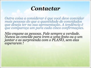Contactar   Outra coisa a considerar é que você deve convidar mais pessoas do que a quantidade de convidados que deseja ter na sua apresentação. A tendência é que compareça um para cada cinco confirmações. Não engane as pessoas. Fale sempre a verdade. Nunca as convide para irem a uma festa ou a um jantar e as surpreenda com o PLANO, sem elas esperarem !   