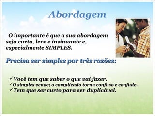 Abordagem O importante é que a sua abordagem seja curta, leve e insinuante e, especialmente SIMPLES. Precisa ser simples por três razões: Você tem que saber o que vai fazer. O simples vende; o complicado torna confuso e confude. Tem que ser curto para ser duplicável. 