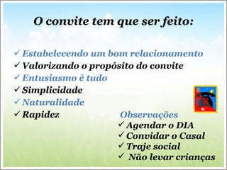O convite tem que ser feito: Estabelecendo um bom relacionamento Valorizando o propósito do convite Entusiasmo é tudo Simplicidade Naturalidade Rapidez  Observações Agendar o DIA Convidar o Casal  Traje social Não levar crianças 
