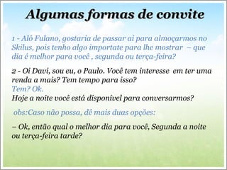 Algumas formas de convite 1 - Alô Fulano, gostaria de passar ai para almoçarmos no Skilus, pois tenho algo importate para lhe mostrar  – que dia é melhor para você , segunda ou terça-feira? 2 - Oi Davi, sou eu, o Paulo. Você tem interesse  em ter uma renda a mais? Tem tempo para isso?  Tem? Ok.  Hoje a noite você está disponivel para conversarmos? obs:Caso não possa, dê mais duas opções: –  Ok, então qual o melhor dia para você, Segunda a noite ou terça-feira tarde? 