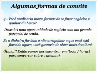 Algumas formas de convite 4 - Você analisaria novas formas de se fazer negócios e ganhar dinheiro? Descobri uma oportunidade de negócio com um grande potencial de renda.  Se o dinheiro for bom e não atrapalhar o que você está fazendo agora, você gostaria de obter mais detalhes? Ótimo!!! Então vamos nos encontrar em (local / horas) para conversar sobre o assunto? 