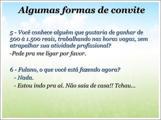 5 - Você conhece alguém que gostaria de ganhar de 500 à 1.500 reais, trabalhando nas horas vagas, sem atrapalhar sua atividade profissional? Pede pra me ligar por favor. 6 - Fulano, o que você está fazendo agora? - Nada. - Estou indo pra aí. Não saia de casa!! Tchau... Algumas formas de convite 