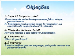 Objeções 1.   O que é ? Do que se trata? É exatamente sobre isso que vamos falar, só que pessoalmente. R: Infelizmente não tenho como te responder, os conceitos do negócio são 90%  visuais.  2.  Não tenho dinheiro , hein!! Por isso mesmo é que estou te Convidando. 3.  É empresa tal? Não... O que é isso? 4. É emprego? É muito melhor que um emprego, pois pode crescer um pouco todo mês . 