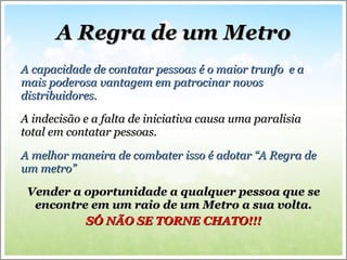 A Regra de um Metro A capacidade de contatar pessoas é o maior trunfo  e a mais poderosa vantagem em patrocinar novos distribuidores.  A indecisão e a falta de iniciativa causa uma paralisia total em contatar pessoas. A melhor maneira de combater isso é adotar “A Regra de um metro” Vender a oportunidade a qualquer pessoa que se encontre em um raio de um Metro a sua volta. SÓ NÃO SE TORNE CHATO!!! 