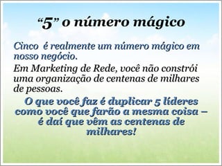 “ 5 ”  o número mágico Cinco  é realmente um número mágico em  nosso negócio. Em Marketing de Rede, você não constrói uma organização de centenas de milhares de pessoas.  O que você faz é duplicar 5 líderes como você que farão a mesma coisa – é daí que vêm as centenas de milhares! 