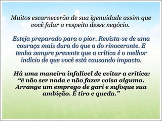 Muitos escarnecerão de sua igenuidade assim que você falar a respeito desse negócio.  Esteja preparado para o pior. Revista-se de uma couraça mais dura do que a do rinoceronte. E tenha sempre presente que a crítica é o melhor indício de que você está causando impacto. Há uma maneira infalível de evitar a crítica: “é não ser nada e não fazer coisa alguma. Arrange um emprego de gari e sufoque sua ambição. É tiro e queda.” 