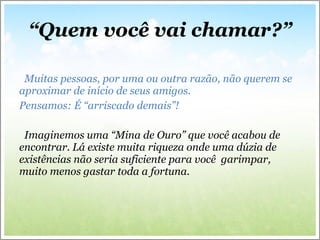 “ Quem você vai chamar?” Muitas pessoas, por uma ou outra razão, não querem se aproximar de início de seus amigos. Pensamos: É “arriscado demais”! Imaginemos uma “Mina de Ouro” que você acabou de encontrar. Lá existe muita riqueza onde uma dúzia de existências não seria suficiente para você  garimpar, muito menos gastar toda a fortuna. 