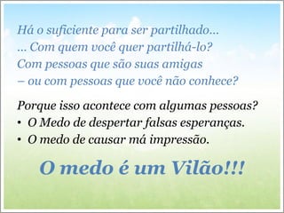 Há o suficiente para ser partilhado…  …  Com quem você quer partilhá-lo? Com pessoas que são suas amigas  –  ou com pessoas que você não conhece? Porque isso acontece com algumas pessoas? O Medo de despertar falsas esperanças. O medo de causar má impressão. O medo é um Vilão!!! 