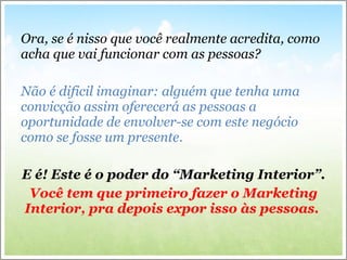Ora, se é nisso que você realmente acredita, como acha que vai funcionar com as pessoas? Não é dificil imaginar: alguém que tenha uma convicção assim oferecerá  as pessoas a oportunidade de envolver-se com este neg ócio como se fosse um presente.  E é! Este é o poder do “Marketing Interior”. Você tem que primeiro fazer o Marketing Interior, pra depois expor isso às pessoas.  