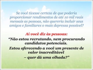 Se você tivesse certeza de que poderia proporcionar rendimentos de até 10 mil reais mensais as pessoas, não quereria incluir seus amigos e familiares o mais depressa possível? Ai você diz às pessoas: “ Não estou recrutando, nem procurando candidatos potenciais.  Estou oferecendo a você um presente de valor inacreditável  –  quer dá uma olhada?” 